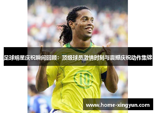 足球明星庆祝瞬间回顾：顶级球员激情时刻与震撼庆祝动作集锦